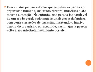  Esses cistos podem infectar quase todas as partes do
organismo humano, incluindo cérebro, músculos e até
mesmo o coração. No entanto, se a pessoa for saudável
de um modo geral, o sistema imunológico a defenderá
bem contra as ações do parasita, mantendo-o inativo
dentro do organismo e impedindo, assim, que a pessoa
volte a ser infectada novamente por ele.
 