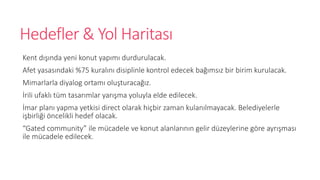 Hedefler & Yol Haritas?
Kent d???nda yeni konut yap?m? durdurulacak.
Afet yasas?ndaki %75 kural?n? disiplinle kontrol edecek ba??ms?z bir birim kurulacak.
Mimarlarla diyalog ortam? olu?turaca??z.
?rili ufakl? tm tasar?mlar yar??ma yoluyla elde edilecek.
?mar plan? yapma yetkisi direct olarak hi?bir zaman kulan?lmayacak. Belediyelerle
i?birli?i ?ncelikli hedef olacak.
Gated community ile mcadele ve konut alanlar?n?n gelir dzeylerine g?re ayr??mas?
ile mcadele edilecek.
 