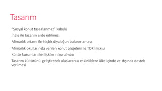 Tasar?m
Sosyal konut tasarlanmaz kabul
?hale ile tasar?m elde edilmesi
Mimarl?k ortam? ile hi?bir diyalo?un bulunmamas?
Mimarl?k okullar?nda verilen konut projeleri ile TOK? ili?kisi
Kltr kurumlar? ile ili?kilerin kurulmas?
Tasar?m kltrn geli?tirecek uluslararas? etkinliklere lke i?inde ve d???nda destek
verilmesi
 