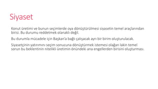 Siyaset
Konut retimi ve bunun se?imlerde oya d?n?trlmesi siyasetin temel ara?lar?ndan
birisi. Bu durumu reddetmek olanakl? de?il.
Bu durumla mcadele i?in Ba?kana ba?l? ?al??acak ayr? bir birim olu?turulacak.
Siyaset?inin yat?r?m?n? se?im sonucuna d?n?trmek istemesi ola?an lakin temel
sorun bu beklentinin nitelikli retimin ?nndeki ana engellerden birisini olu?turmas?.
 