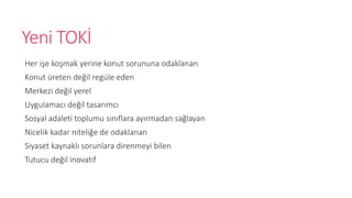 Yeni TOK?
Her i?e ko?mak yerine konut sorununa odaklanan
Konut reten de?il regle eden
Merkezi de?il yerel
Uygulamac? de?il tasar?mc?
Sosyal adaleti toplumu s?n?flara ay?rmadan sa?layan
Nicelik kadar niteli?e de odaklanan
Siyaset kaynakl? sorunlara direnmeyi bilen
Tutucu de?il inovatif
 