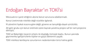 Erdo?an Bayraktar?n TOK?si
Mevzuat?n?n i?aret etti?inin aksine konut sorununa odaklanmad?.
Konut retiminde nitelikle de?il nicelikle ilgilendi.
?K y?netimi liyakat esas?na g?re de?il; gvene ve tan???kl??a dayal? yrtld.
Alt gelir grubu i?in konut retmek zere kaynak yaratma projesi saf bir rant projesine
d?n?t.
TOK? ve Bakanl???n tasar?m ortam? ile diyalo?u tmyle koptu. Bunun yan?nda
gayrimenkul geli?tiricilerle ili?kiler en g?l d?nemini ya?ad?.
TOK? niteliksiz kentle?me sorunlar?n?n nedenlerinden birisi haline geldi.
 