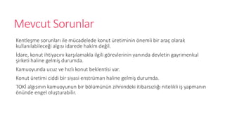 Mevcut Sorunlar
Kentle?me sorunlar? ile mcadelede konut retiminin ?nemli bir ara? olarak
kullan?labilece?i alg?s? idarede hakim de?il.
?dare, konut ihtiyac?n? kar??lamakla ilgili g?revlerinin yan?nda devletin gayrimenkul
?irketi haline gelmi? durumda.
Kamuoyunda ucuz ve h?zl? konut beklentisi var.
Konut retimi ciddi bir siyasi enstrman haline gelmi? durumda.
TOK? alg?s?n?n kamuoyunun bir b?lmnn zihnindeki itibars?zl??? nitelikli i? yapman?n
?nnde engel olu?turabilir.
 