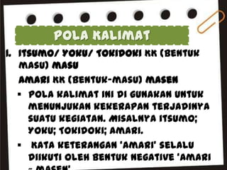 Pola Kalimat
1. Itsumo/ Yoku/ Tokidoki KK (Bentuk
masu) masu
Amari KK (Bentuk-masu) masen
 Pola kalimat ini di gunakan untuk
menunjukan kekerapan terjadinya
suatu kegiatan. Misalnya itsumo;
Yoku; Tokidoki; amari.
 Kata keterangan ‘Amari’ selalu
diikuti oleh bentuk negative ‘Amari

 