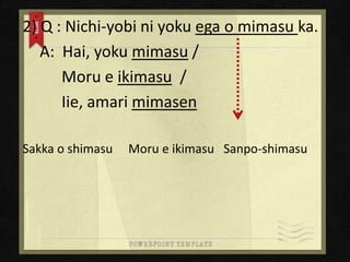 2) Q : Nichi-yobi ni yoku ega o mimasu ka.
A: Hai, yoku mimasu /
Moru e ikimasu /
Iie, amari mimasen
Sakka o shimasu

Moru e ikimasu Sanpo-shimasu

 