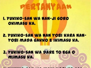 1. Yukiko-san wa nan-ji goro
okimasu ka.
2. Yukiko-san wa nan yobi kara nanyobi mada gakko e ikimasu ka.
3. Yukiko-san wa dare to ega o
mimasu ka.

 