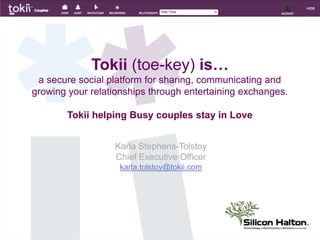 Tokii(toe-key) is…a secure social platform for sharing, communicating and growing your relationships through entertaining exchanges. Tokii helping Busy couples stay in Love Karla Stephens-Tolstoy Chief Executive Officer karla.tolstoy@tokii.com 