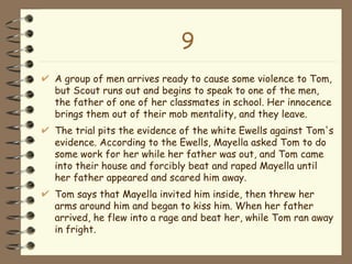 9 A group of men arrives ready to cause some violence to Tom, but Scout runs out and begins to speak to one of the men, the father of one of her classmates in school. Her innocence brings them out of their mob mentality, and they leave. The trial pits the evidence of the white Ewells against Tom's evidence. According to the Ewells, Mayella asked Tom to do some work for her while her father was out, and Tom came into their house and forcibly beat and raped Mayella until her father appeared and scared him away.  Tom says that Mayella invited him inside, then threw her arms around him and began to kiss him. When her father arrived, he flew into a rage and beat her, while Tom ran away in fright.  