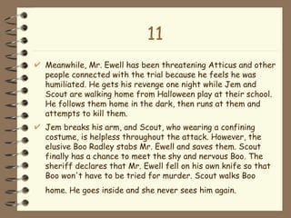 11 Meanwhile, Mr. Ewell has been threatening Atticus and other people connected with the trial because he feels he was humiliated. He gets his revenge one night while Jem and Scout are walking home from Halloween play at their school. He follows them home in the dark, then runs at them and attempts to kill them.  Jem breaks his arm, and Scout, who wearing a confining costume, is helpless throughout the attack. However, the elusive Boo Radley stabs Mr. Ewell and saves them. Scout finally has a chance to meet the shy and nervous Boo. The sheriff declares that Mr. Ewell fell on his own knife so that Boo won't have to be tried for murder. Scout walks Boo home. He goes inside and she never sees him again.   