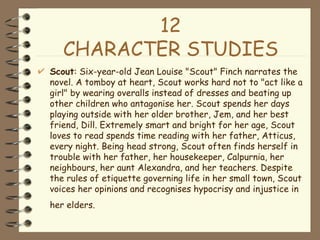 12 CHARACTER STUDIES Scout : Six-year-old Jean Louise "Scout" Finch narrates the novel. A tomboy at heart, Scout works hard not to "act like a girl" by wearing overalls instead of dresses and beating up other children who antagonise her. Scout spends her days playing outside with her older brother, Jem, and her best friend, Dill. Extremely smart and bright for her age, Scout loves to read spends time reading with her father, Atticus, every night. Being head strong, Scout often finds herself in trouble with her father, her housekeeper, Calpurnia, her neighbours, her aunt Alexandra, and her teachers. Despite the rules of etiquette governing life in her small town, Scout voices her opinions and recognises hypocrisy and injustice in her elders.   