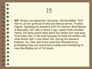 15 Dill : Harper Lee based her character, Charles Baker "Dill" Harris, on her girlhood friend and famous writer, Truman Capote. Spending his summers with his relative, Miss Rachel, in Maycomb, Dill, who is Scout's age, comes from a broken family. Dill spins grand tales about his father but runs away from home late in the book because he feels his mother and step-father don't care about him. During his summers however, he, Jem, and Scout entertain themselves by pretending they are characters in plays and attempting to coax Boo Radley out of his house.  