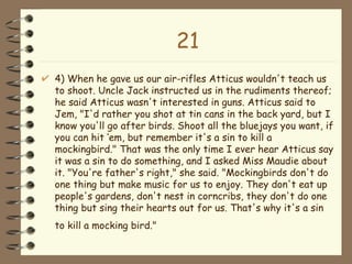21 4) When he gave us our air-rifles Atticus wouldn't teach us to shoot. Uncle Jack instructed us in the rudiments thereof; he said Atticus wasn't interested in guns. Atticus said to Jem, "I'd rather you shot at tin cans in the back yard, but I know you'll go after birds. Shoot all the bluejays you want, if you can hit ‘em, but remember it's a sin to kill a mockingbird." That was the only time I ever hear Atticus say it was a sin to do something, and I asked Miss Maudie about it. "You're father's right," she said. "Mockingbirds don't do one thing but make music for us to enjoy. They don't eat up people's gardens, don't nest in corncribs, they don't do one thing but sing their hearts out for us. That's why it's a sin to kill a mocking bird."   
