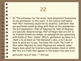 22 5) "The witnesses for the state…have presented themselves to you gentlemen, to this court, in the cynical confidence that their testimony would not be doubted, confident that you gentlemen would go along with them on the assumption—the evil assumption—that all Negroes lie, that all Negroes are basically immoral beings, that all Negro men are not to be trusted around our women, an assumption one associates with minds of their caliber. Which, gentlemen, we know is in itself a lie as black as Tom Robinson's skin, a lie I do not have to point out to you. You know the truth, the truth is this: some Negroes lie, some Negroes are immoral, some Negro men cannot be trusted around women, black or white. But this is a truth that applies to the human race and to no particular race of men…"—Atticus   