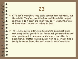 23 6) "I don't know [how they could convict Tom Robinson], but they did it. They've done it before and they did it tonight and they'll do it again and when they do it—seems that only children weep…"—Atticus talking to Jem 7) "…As you grow older, you'll see white men cheat black men every day of your life, but let me tell you something and don't you forget it—whenever a white man does that to a black man, no matter who he is, how rich he is, or how fine a family he comes from, that white man is trash."—Atticus  