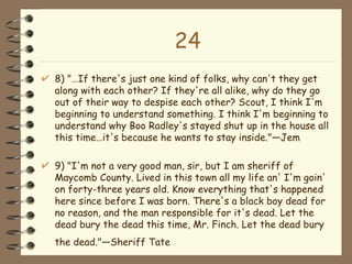 24 8) "…If there's just one kind of folks, why can't they get along with each other? If they're all alike, why do they go out of their way to despise each other? Scout, I think I'm beginning to understand something. I think I'm beginning to understand why Boo Radley's stayed shut up in the house all this time…it's because he wants to stay inside."—Jem 9) "I'm not a very good man, sir, but I am sheriff of Maycomb County. Lived in this town all my life an' I'm goin' on forty-three years old. Know everything that's happened here since before I was born. There's a black boy dead for no reason, and the man responsible for it's dead. Let the dead bury the dead this time, Mr. Finch. Let the dead bury the dead."—Sheriff Tate   