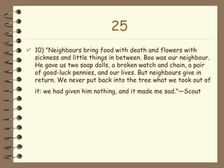 25 10) "Neighbours bring food with death and flowers with sickness and little things in between. Boo was our neighbour. He gave us two soap dolls, a broken watch and chain, a pair of good-luck pennies, and our lives. But neighbours give in return. We never put back into the tree what we took out of it: we had given him nothing, and it made me sad."—Scout   