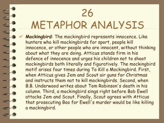 26 METAPHOR ANALYSIS Mockingbird : The mockingbird represents innocence. Like hunters who kill mockingbirds for sport, people kill innocence, or other people who are innocent, without thinking about what they are doing. Atticus stands firm in his defence of innocence and urges his children not to shoot mockingbirds both literally and figuratively. The mockingbird motif arises four times during To Kill a Mockingbird. First, when Atticus gives Jem and Scout air guns for Christmas and instructs them not to kill mockingbirds. Second, when B.B. Underwood writes about Tom Robinson's death in his column. Third, a mockingbird sings right before Bob Ewell attacks Jem and Scout. Finally, Scout agrees with Atticus that prosecuting Boo for Ewell's murder would be like killing a mockingbird. 