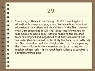 29 Three major themes run through  To Kill a Mockingbird : education, bravery, and prejudice. We learn how important education is to Atticus and his children in the first chapter when Jem announces to Dill that Scout has known how to read since she was a baby. Atticus reads to the children from newspapers and magazines as if they are adults who can understand issues at his level. By the time Scout attends her first day of school she is highly literate, far surpassing the other children in the classroom and frustrating her teacher whose task it is to teach her students according to a predetermined plan. 
