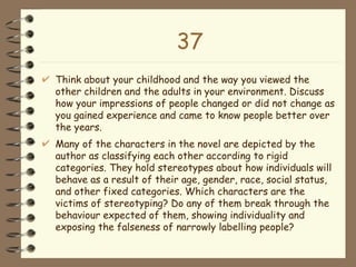 37 Think about your childhood and the way you viewed the other children and the adults in your environment. Discuss how your impressions of people changed or did not change as you gained experience and came to know people better over the years.  Many of the characters in the novel are depicted by the author as classifying each other according to rigid categories. They hold stereotypes about how individuals will behave as a result of their age, gender, race, social status, and other fixed categories. Which characters are the victims of stereotyping? Do any of them break through the behaviour expected of them, showing individuality and exposing the falseness of narrowly labelling people? 