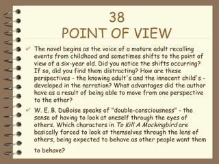 38 POINT OF VIEW The novel begins as the voice of a mature adult recalling events from childhood and sometimes shifts to the point of view of a six-year old. Did you notice the shifts occurring? If so, did you find them distracting? How are these perspectives - the knowing adult's and the innocent child's - developed in the narration? What advantages did the author have as a result of being able to move from one perspective to the other?  W. E. B. DuBoise speaks of "double-consciousness" - the sense of having to look at oneself through the eyes of others. Which characters in  To Kill A Mockingbird  are basically forced to look at themselves through the lens of others, being expected to behave as other people want them to behave?   
