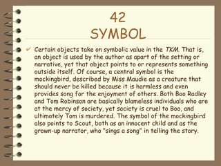 42 SYMBOL Certain objects take on symbolic value in the  TKM . That is, an object is used by the author as apart of the setting or narrative, yet that object points to or represents something outside itself. Of course, a central symbol is the mockingbird, described by Miss Maudie as a creature that should never be killed because it is harmless and even provides song for the enjoyment of others. Both Boo Radley and Tom Robinson are basically blameless individuals who are at the mercy of society, yet society is cruel to Boo, and ultimately Tom is murdered. The symbol of the mockingbird also points to Scout, both as an innocent child and as the grown-up narrator, who "sings a song" in telling the story.  