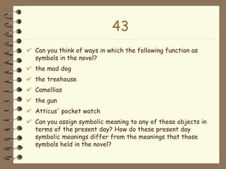 43 Can you think of ways in which the following function as symbols in the novel?  the mad dog the treehouse Camellias the gun Atticus' pocket watch Can you assign symbolic meaning to any of these objects in terms of the present day? How do these present day symbolic meanings differ from the meanings that those symbols held in the novel? 