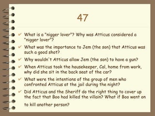 47 What is a "nigger lover"? Why was Atticus considered a "nigger lover"?  What was the importance to Jem (the son) that Atticus was such a good shot?  Why wouldn't Atticus allow Jem (the son) to have a gun?  When Atticus took the housekeeper, Cal, home from work, why did she sit in the back seat of the car?  What were the intentions of the group of men who confronted Atticus at the jail during the night?  Did Atticus and the Sheriff do the right thing to cover up the fact that Boo had killed the villain? What if Boo went on to kill another person?   