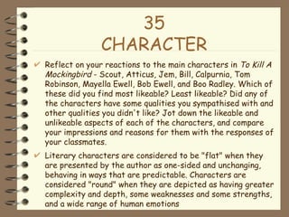 35 CHARACTER <ul><li>Reflect on your reactions to the main characters in  To Kill A Mockingbird  - Scout, Atticus, Jem, Bi...