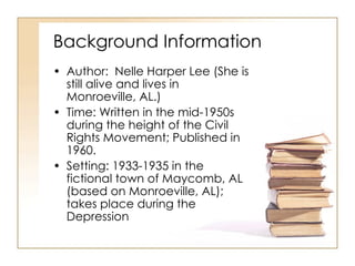 Background Information Author:  Nelle Harper Lee (She is still alive and lives in Monroeville, AL.) Time: Written in the mid-1950s during the height of the Civil Rights Movement; Published in 1960. Setting: 1933-1935 in the fictional town of Maycomb, AL (based on Monroeville, AL); takes place during the Depression 