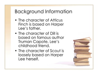 Background Information The character of Atticus Finch is based on Harper Lee’s father. The character of Dill is based on famous author Truman Capote, Lee’s childhood friend. The character of Scout is loosely based on Harper Lee herself. 