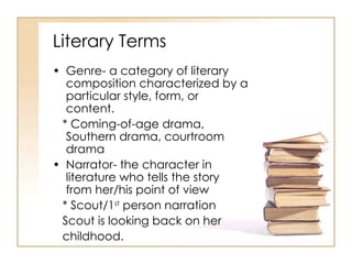 Literary Terms  Genre- a category of literary composition characterized by a particular style, form, or content. * Coming-of-age drama, Southern drama, courtroom drama Narrator- the character in literature who tells the story from her/his point of view * Scout/1 st  person narration Scout is looking back on her childhood. 