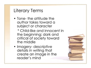 Literary Terms Tone- the attitude the author takes toward a subject or character * Child-like and innocent in the beginning; dark and critical of society toward the middle Imagery- descriptive details in writing that create an image in the reader’s mind 