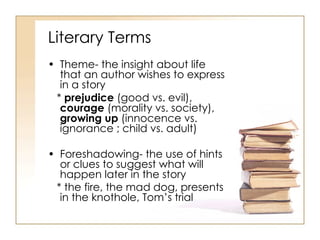 Literary Terms Theme- the insight about life that an author wishes to express in a story *  prejudice  (good vs. evil),  courage  (morality vs. society),  growing up  (innocence vs. ignorance ; child vs. adult)  Foreshadowing- the use of hints or clues to suggest what will happen later in the story * the fire, the mad dog, presents in the knothole, Tom’s trial 
