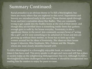 Racial prejudice is an obvious theme in To Kill a Mockingbird, but there are many others that are explored in this novel. Superstition and bravery are introduced early in the novel. These themes speak through Scout and Jem's curiosities about Boo Radley. They are constantly trying to get a peek into the Radley home at the end of their street; and though they are terrified there is something inside them that gathers enough guts to walk by the house everyday. Femininity is also a significant theme in the novel. Jem constantly accuses Scout of "acting like a girl", as if it were something to be ashamed of. Scout and Jem are growing up without their mother, so Scout has to look up to the women around her for ideas of femininity. She observes their house keeper Calpurnia, Miss Stephanie, Mrs. Dubose and Ms. Maudie, whom she most closely identifies herself with.  Summary Continued: To Kill a Mockingbird is a thoroughly enjoyable book, no matter how many times it has been read. This story speaks to all ages and races and still has a place in society today as the enlightening bildungsroman that it is. Although To Kill a Mockingbird has been challenged since its release, it should be incorporated into reading lists for readers to enjoy for years to come. 