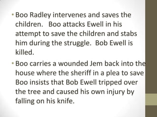 • Boo Radley intervenes and saves the
  children. Boo attacks Ewell in his
  attempt to save the children and stabs
  him during the struggle. Bob Ewell is
  killed.
• Boo carries a wounded Jem back into the
  house where the sheriff in a plea to save
  Boo insists that Bob Ewell tripped over
  the tree and caused his own injury by
  falling on his knife.
 