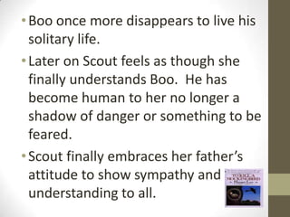 • Boo once more disappears to live his
  solitary life.
• Later on Scout feels as though she
  finally understands Boo. He has
  become human to her no longer a
  shadow of danger or something to be
  feared.
• Scout finally embraces her father’s
  attitude to show sympathy and
  understanding to all.
 