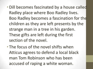 • Dill becomes fascinated by a house called
  Radley place where Boo Radley lives.
  Boo Radley becomes a fascination for the
  children as they are left presents by the
  strange man in a tree in his garden.
  These gifts are left during the first
  section of the novel.
• The focus of the novel shifts when
  Atticus agrees to defend a local black
  man Tom Robinson who has been
  accused of raping a white woman.
 