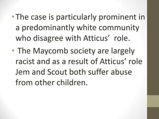 • The case is particularly prominent in
  a predominantly white community
  who disagree with Atticus’ role.
• The Maycomb society are largely
  racist and as a result of Atticus’ role
  Jem and Scout both suffer abuse
  from other children.
 