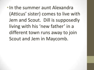 • In the summer aunt Alexandra
  (Atticus’ sister) comes to live with
  Jem and Scout. Dill is supposedly
  living with his ‘new father’ in a
  different town runs away to join
  Scout and Jem in Maycomb.
 