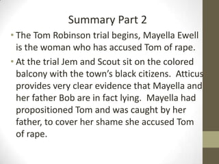 Summary Part 2
• The Tom Robinson trial begins, Mayella Ewell
  is the woman who has accused Tom of rape.
• At the trial Jem and Scout sit on the colored
  balcony with the town’s black citizens. Atticus
  provides very clear evidence that Mayella and
  her father Bob are in fact lying. Mayella had
  propositioned Tom and was caught by her
  father, to cover her shame she accused Tom
  of rape.
 