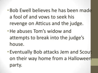 • Bob Ewell believes he has been made
  a fool of and vows to seek his
  revenge on Atticus and the judge.
• He abuses Tom’s widow and
  attempts to break into the judge’s
  house.
• Eventually Bob attacks Jem and Scout
  on their way home from a Halloween
  party.
 