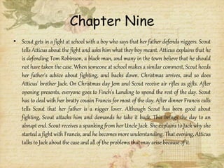 Chapter Nine
• Scout gets in a fight at school with a boy who says that her father defends niggers. Scout
tells Atticus about the fight and asks him what they boy meant. Atticus explains that he
is defending Tom Robinson, a black man, and many in the town believe that he should
not have taken the case. When someone at school makes a similar comment, Scout heeds
her father's advice about fighting, and backs down. Christmas arrives, and so does
Atticus' brother Jack. On Christmas day Jem and Scout receive air rifles as gifts. After
opening presents, everyone goes to Finch's Landing to spend the rest of the day. Scout
has to deal with her bratty cousin Francis for most of the day. After dinner Francis calls
tells Scout that her father is a nigger lover. Although Scout has been good about
fighting, Scout attacks him and demands he take it back. This brings the day to an
abrupt end. Scout receives a spanking from her Uncle Jack. She explains to Jack why she
started a fight with Francis, and he becomes more understanding. That evening, Atticus
talks to Jack about the case and all of the problems that may arise because of it.
 