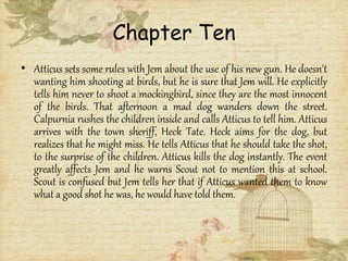 Chapter Ten
• Atticus sets some rules with Jem about the use of his new gun. He doesn't
wanting him shooting at birds, but he is sure that Jem will. He explicitly
tells him never to shoot a mockingbird, since they are the most innocent
of the birds. That afternoon a mad dog wanders down the street.
Calpurnia rushes the children inside and calls Atticus to tell him. Atticus
arrives with the town sheriff, Heck Tate. Heck aims for the dog, but
realizes that he might miss. He tells Atticus that he should take the shot,
to the surprise of the children. Atticus kills the dog instantly. The event
greatly affects Jem and he warns Scout not to mention this at school.
Scout is confused but Jem tells her that if Atticus wanted them to know
what a good shot he was, he would have told them.
 