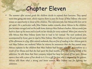 Chapter Eleven
• The summer after second grade the children decide to expand their horizons. They spend
more time going into town, which requires them to pass the house of Miss Dubose, who never
misses an opportunity to shout at the children. This infuriates Jem, but Atticus tells him not to
get upset. On a particular walk, Miss Dubose makes remarks about Atticus to the children.
Jem becomes enraged and on the walk home destroys Miss Dubose's bushes. Atticus sends Jem
back to clean up his mess and to work on her shrubs for every weekend. When Jem returns he
tells Atticus that Miss Dubose wants him to read to her instead. The next weekend Jem,
accompanied by Scout, goes to read to Miss Dubose. Miss Dubose is very ill and spends most
of the afternoon in a fog. After several weekends, they are free of reading to her. Atticus goes to
visit Miss Dubose one weekend. When he returns he announces that she has passed away.
Atticus explains to the children that Miss Dubose had become addicted to morphine as a
result of her illness and that she had spent the final months of her life freeing herself of the
addiction. He tells them that their company helped her keep her mind off her pain. Atticus
opens a box with a piece of her shrub in it. It is a gift for Jem, who is angered by the gesture.
Atticus tells them what a strong and brave woman Miss Dubose was for fighting her
addiction.
 