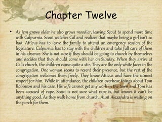 Chapter Twelve
• As Jem grows older he also grows moodier, leaving Scout to spend more time
with Calpurnia. Scout watches Cal and realizes that maybe being a girl isn't so
bad. Atticus has to leave the family to attend an emergency session of the
legislature. Calpurnia has to stay with the children and take full care of them
in his absence. She is not sure if they should be going to church by themselves
and decides that they should come with her on Sunday. When they arrive at
Cal's church, the children cause quite a stir. They are the only white faces in the
congregation. One woman seems to resent their presence, but the rest of the
congregation welcomes them freely. They know Atticus and have the utmost
respect for him. While in attendance, the children overhear things about Tom
Robinson and his case. His wife cannot get any work in the town and Tom has
been accused of rape. Scout is not sure what rape is, but knows it can't be
anything good. As they walk home from church, Aunt Alexandra is waiting on
the porch for them.
 