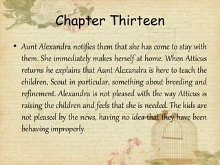 Chapter Thirteen
• Aunt Alexandra notifies them that she has come to stay with
them. She immediately makes herself at home. When Atticus
returns he explains that Aunt Alexandra is here to teach the
children, Scout in particular, something about breeding and
refinement. Alexandra is not pleased with the way Atticus is
raising the children and feels that she is needed. The kids are
not pleased by the news, having no idea that they have been
behaving improperly.
 
