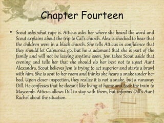 Chapter Fourteen
• Scout asks what rape is. Atticus asks her where she heard the word and
Scout explains about the trip to Cal's church. Alex is shocked to hear that
the children were in a black church. She tells Atticus in confidence that
they should let Calpurnia go, but he is adamant that she is part of the
family and will not be leaving anytime soon. Jem takes Scout aside that
evening and tells her that she should do her best not to upset Aunt
Alexandra. Scout believes Jem is trying to act superior and starts a brawl
with him. She is sent to her room and thinks she hears a snake under her
bed. Upon closer inspection, they realize it is not a snake, but a runaway
Dill. He confesses that he doesn't like living at home and took the train to
Maycomb. Atticus allows Dill to stay with them, but informs Dill's Aunt
Rachel about the situation.
 
