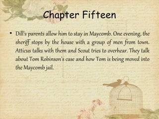 Chapter Fifteen
• Dill's parents allow him to stay in Maycomb. One evening, the
sheriff stops by the house with a group of men from town.
Atticus talks with them and Scout tries to overhear. They talk
about Tom Robinson's case and how Tom is being moved into
the Maycomb jail.
 