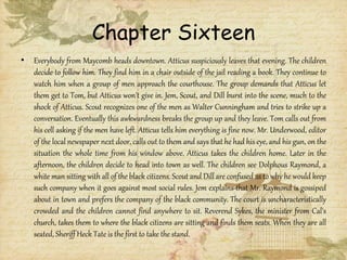 Chapter Sixteen
• Everybody from Maycomb heads downtown. Atticus suspiciously leaves that evening. The children
decide to follow him. They find him in a chair outside of the jail reading a book. They continue to
watch him when a group of men approach the courthouse. The group demands that Atticus let
them get to Tom, but Atticus won't give in. Jem, Scout, and Dill burst into the scene, much to the
shock of Atticus. Scout recognizes one of the men as Walter Cunningham and tries to strike up a
conversation. Eventually this awkwardness breaks the group up and they leave. Tom calls out from
his cell asking if the men have left. Atticus tells him everything is fine now. Mr. Underwood, editor
of the local newspaper next door, calls out to them and says that he had his eye, and his gun, on the
situation the whole time from his window above. Atticus takes the children home. Later in the
afternoon, the children decide to head into town as well. The children see Dolphous Raymond, a
white man sitting with all of the black citizens. Scout and Dill are confused as to why he would keep
such company when it goes against most social rules. Jem explains that Mr. Raymond is gossiped
about in town and prefers the company of the black community. The court is uncharacteristically
crowded and the children cannot find anywhere to sit. Reverend Sykes, the minister from Cal's
church, takes them to where the black citizens are sitting and finds them seats. When they are all
seated, Sheriff Heck Tate is the first to take the stand.
 