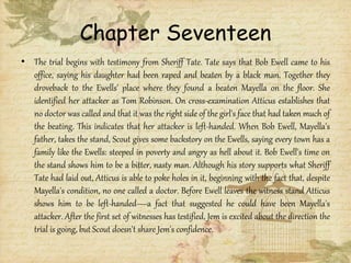 Chapter Seventeen
• The trial begins with testimony from Sheriff Tate. Tate says that Bob Ewell came to his
office, saying his daughter had been raped and beaten by a black man. Together they
droveback to the Ewells' place where they found a beaten Mayella on the floor. She
identified her attacker as Tom Robinson. On cross-examination Atticus establishes that
no doctor was called and that it was the right side of the girl's face that had taken much of
the beating. This indicates that her attacker is left-handed. When Bob Ewell, Mayella's
father, takes the stand, Scout gives some backstory on the Ewells, saying every town has a
family like the Ewells: steeped in poverty and angry as hell about it. Bob Ewell's time on
the stand shows him to be a bitter, nasty man. Although his story supports what Sheriff
Tate had laid out, Atticus is able to poke holes in it, beginning with the fact that, despite
Mayella's condition, no one called a doctor. Before Ewell leaves the witness stand Atticus
shows him to be left-handed—a fact that suggested he could have been Mayella's
attacker. After the first set of witnesses has testified, Jem is excited about the direction the
trial is going, but Scout doesn't share Jem's confidence.
 